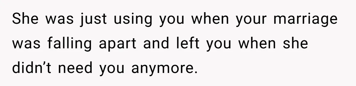 She was just using you when your marriage was falling apart and left you when she didn’t need you anymore.