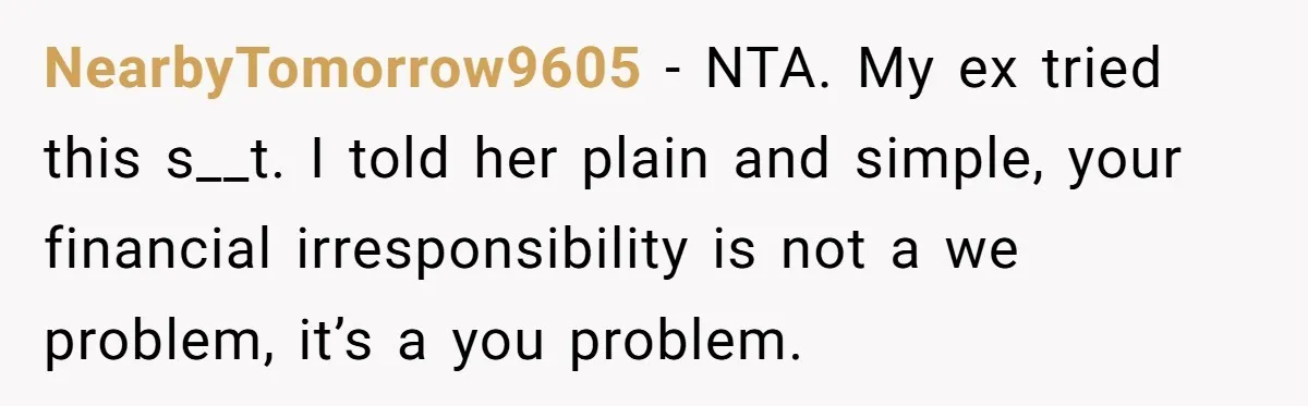 NearbyTomorrow9605 − NTA. My ex tried this s__t. I told her plain and simple, your financial irresponsibility is not a we problem, it’s a you problem.