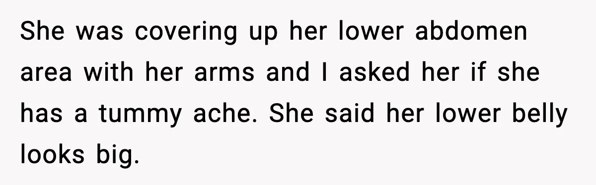 She was covering up her lower abdomen area with her arms and I asked her if she has a tummy ache. She said her lower belly looks big.