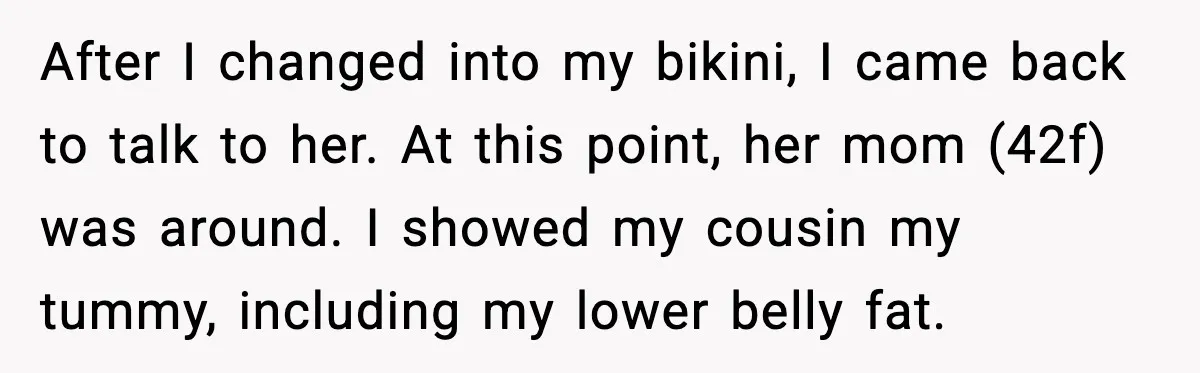 After I changed into my bikini, I came back to talk to her. At this point, her mom (42f) was around. I showed my cousin my tummy, including my lower...