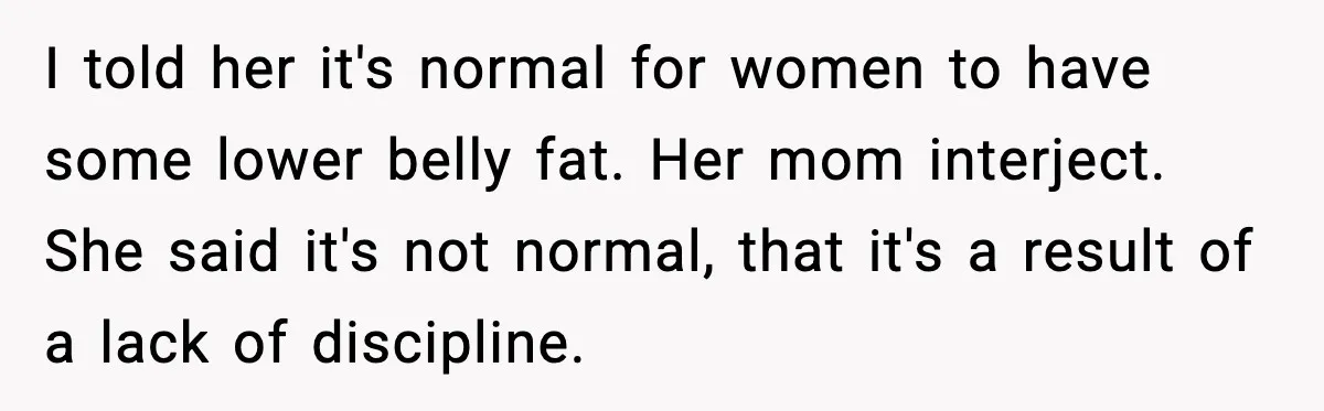 I told her it's normal for women to have some lower belly fat. Her mom interject. She said it's not normal, that it's a result of a lack of discipline.