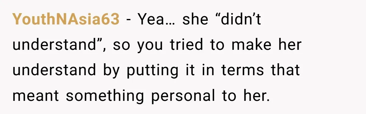 Woman Uses Friend’s Logic Against Her, Makes Her Cry Over Family Drama YouthNAsia63 − Yea… she “didn’t understand”, so you tried to make her understand by putting it in terms that meant something personal to her.