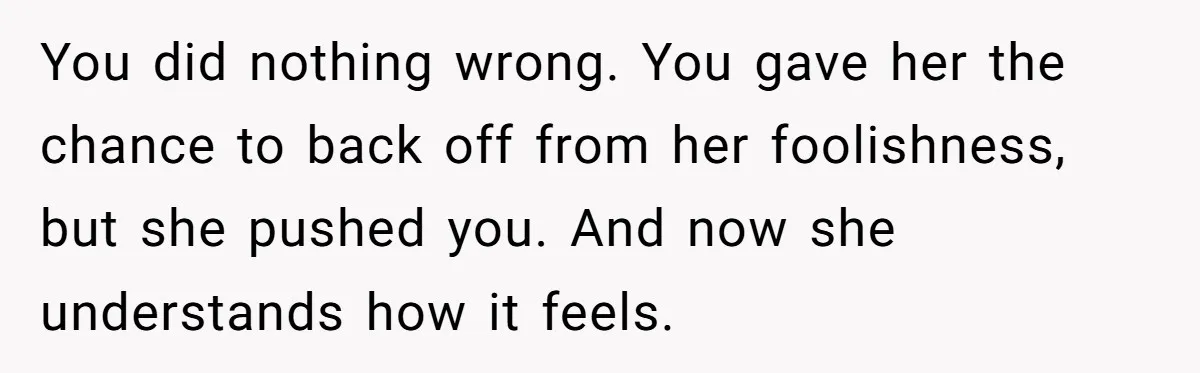 Woman Uses Friend’s Logic Against Her, Makes Her Cry Over Family Drama You did nothing wrong. You gave her the chance to back off from her foolishness, but she pushed you. And now she understands how it feels.