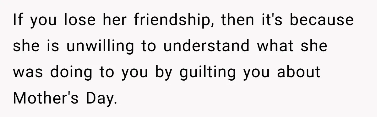 Woman Uses Friend’s Logic Against Her, Makes Her Cry Over Family Drama If you lose her friendship, then it's because she is unwilling to understand what she was doing to you by guilting you about Mother's Day.