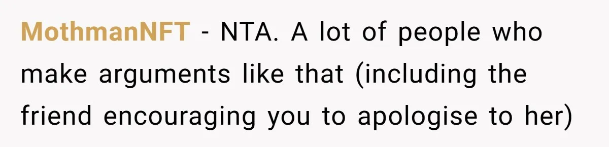 Woman Uses Friend’s Logic Against Her, Makes Her Cry Over Family Drama MothmanNFT − NTA. A lot of people who make arguments like that (including the friend encouraging you to apologise to her)