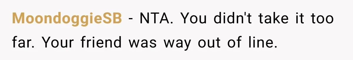 Woman Uses Friend’s Logic Against Her, Makes Her Cry Over Family Drama MoondoggieSB − NTA. You didn't take it too far. Your friend was way out of line.