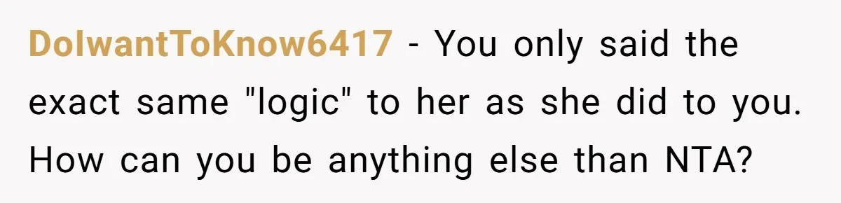 Woman Uses Friend’s Logic Against Her, Makes Her Cry Over Family Drama DoIwantToKnow6417 − You only said the exact same "logic" to her as she did to you. How can you be anything else than NTA?