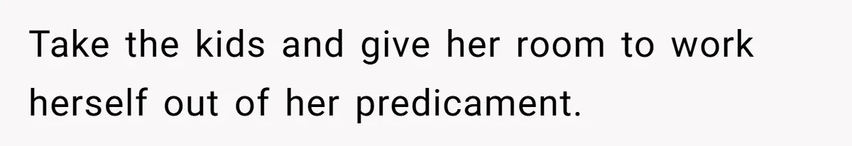 Take the kids and give her room to work herself out of her predicament.