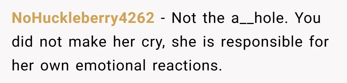 Woman Uses Friend’s Logic Against Her, Makes Her Cry Over Family Drama NoHuckleberry4262 − Not the a__hole. You did not make her cry, she is responsible for her own emotional reactions.
