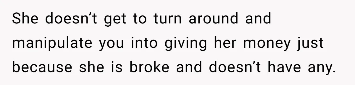 She doesn’t get to turn around and manipulate you into giving her money just because she is broke and doesn’t have any.