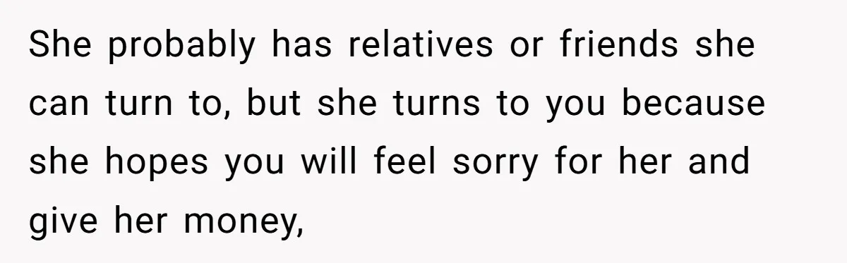 She probably has relatives or friends she can turn to, but she turns to you because she hopes you will feel sorry for her and give her money,
