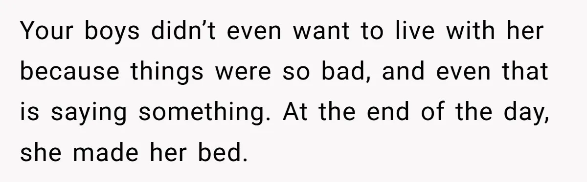 Your boys didn’t even want to live with her because things were so bad, and even that is saying something. At the end of the day, she made her bed.