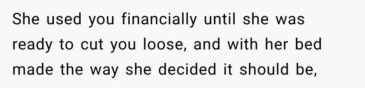 She used you financially until she was ready to cut you loose, and with her bed made the way she decided it should be,