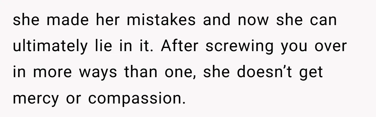 she made her mistakes and now she can ultimately lie in it. After screwing you over in more ways than one, she doesn’t get mercy or compassion.