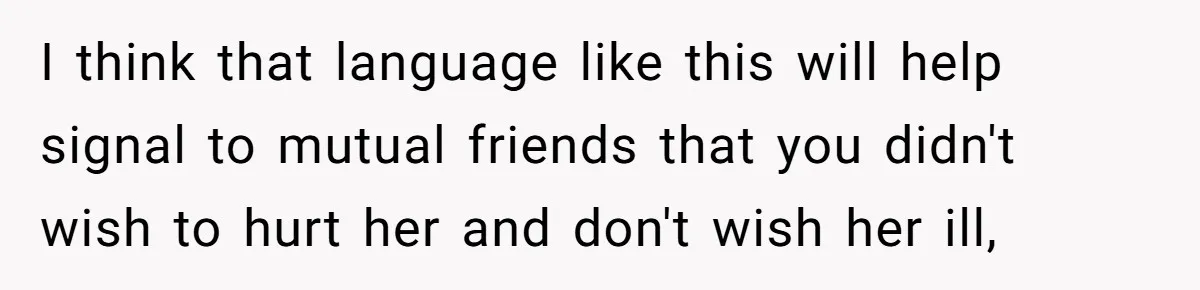 Woman Uses Friend’s Logic Against Her, Makes Her Cry Over Family Drama I think that language like this will help signal to mutual friends that you didn't wish to hurt her and don't wish her ill,