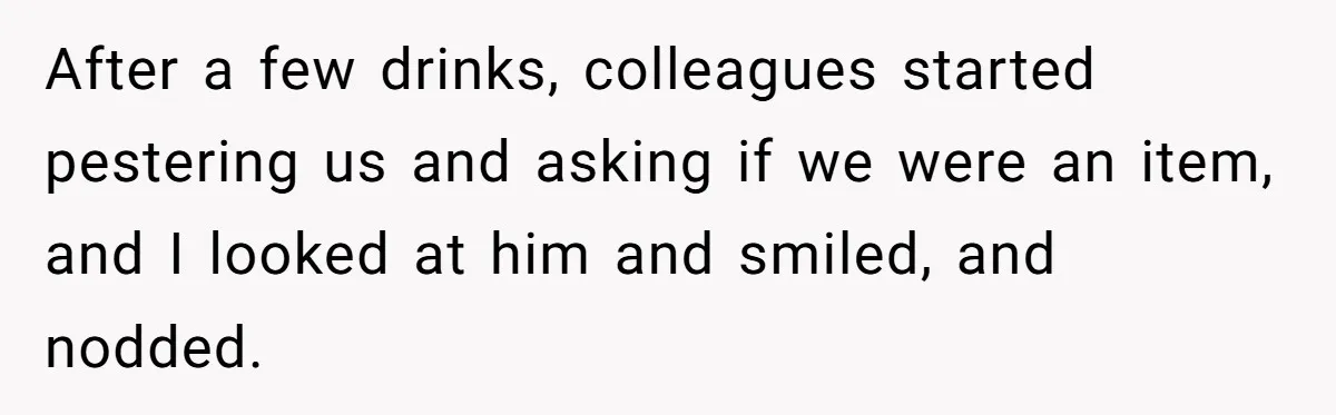 After a few drinks, colleagues started pestering us and asking if we were an item, and I looked at him and smiled, and nodded.