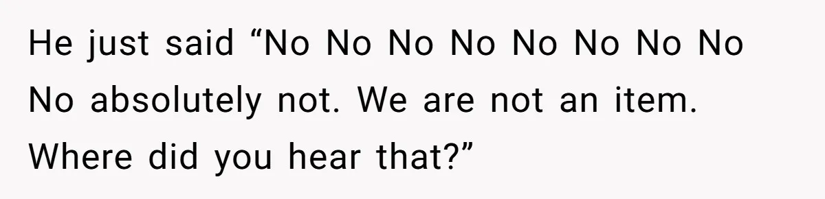 He just said “No No No No No No No No No absolutely not. We are not an item. Where did you hear that?”