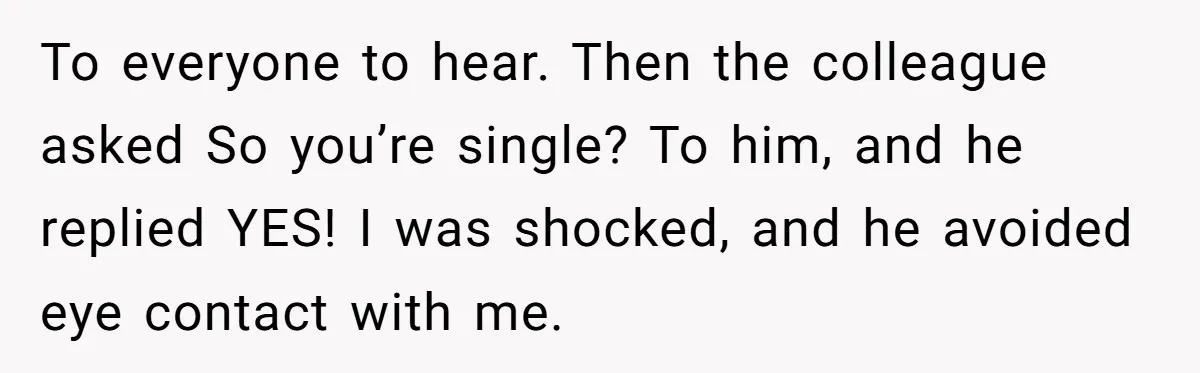 To everyone to hear. Then the colleague asked So you’re single? To him, and he replied YES! I was shocked, and he avoided eye contact with me.