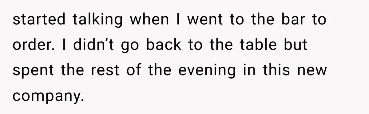 started talking when I went to the bar to order. I didn’t go back to the table but spent the rest of the evening in this new company.