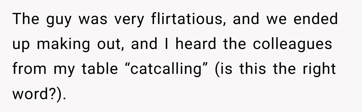 The guy was very flirtatious, and we ended up making out, and I heard the colleagues from my table “catcalling” (is this the right word?).