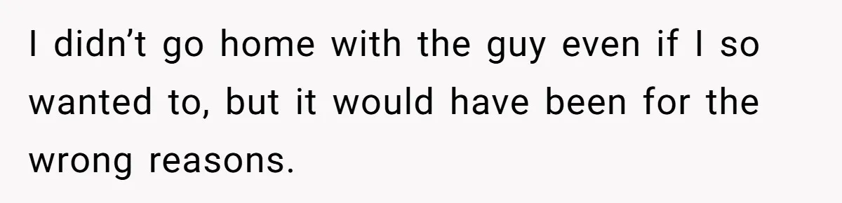 I didn’t go home with the guy even if I so wanted to, but it would have been for the wrong reasons.