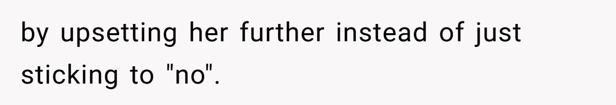 by upsetting her further instead of just sticking to "no".
