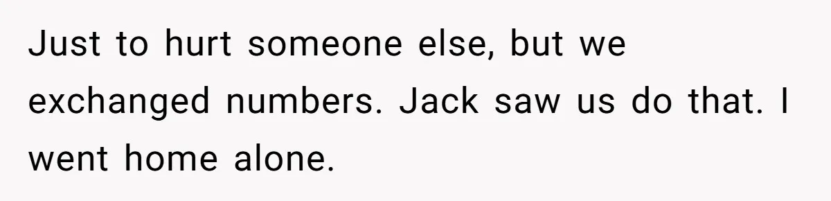 Just to hurt someone else, but we exchanged numbers. Jack saw us do that. I went home alone.