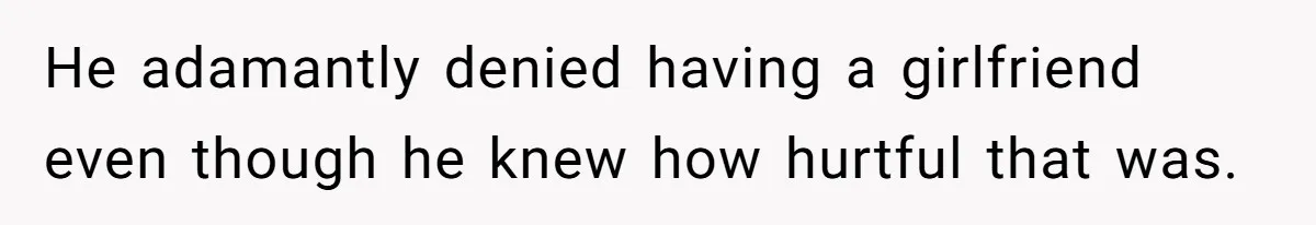 He adamantly denied having a girlfriend even though he knew how hurtful that was.