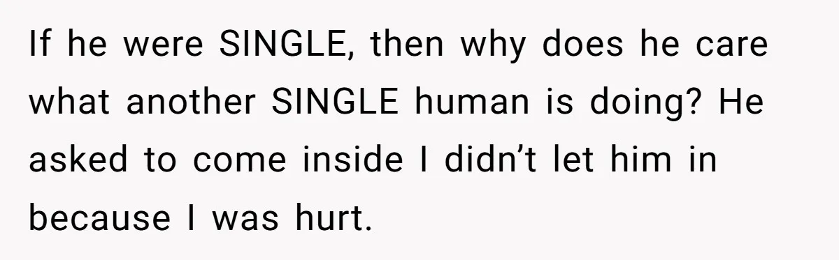 If he were SINGLE, then why does he care what another SINGLE human is doing? He asked to come inside I didn’t let him in because I was hurt.
