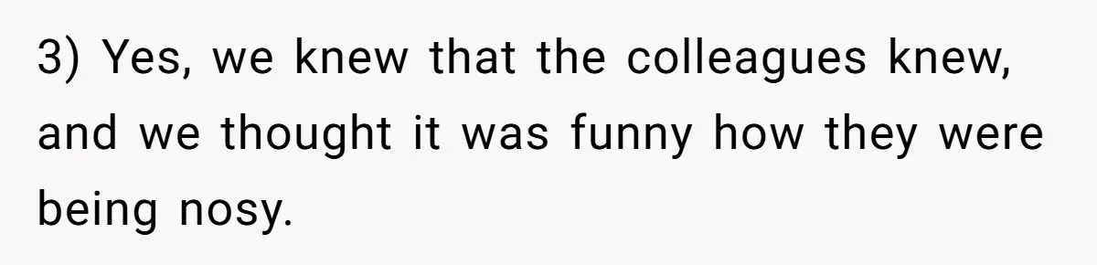 3) Yes, we knew that the colleagues knew, and we thought it was funny how they were being nosy.