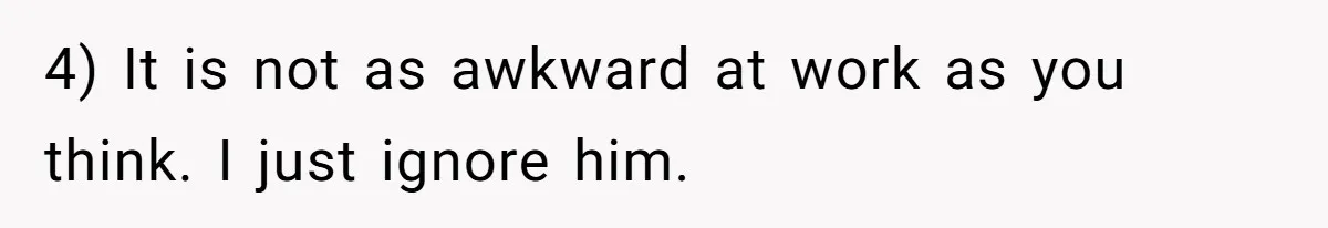 4) It is not as awkward at work as you think. I just ignore him.