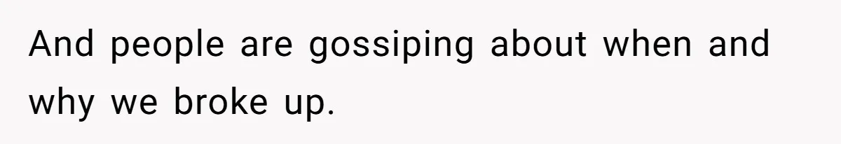 And people are gossiping about when and why we broke up.