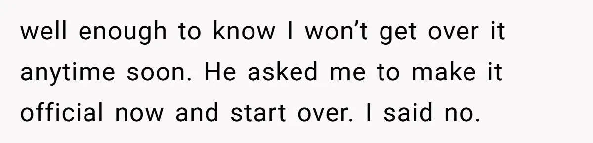 well enough to know I won’t get over it anytime soon. He asked me to make it official now and start over. I said no.