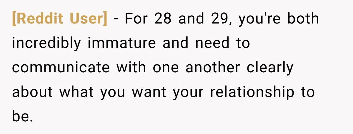 [Reddit User] − For 28 and 29, you're both incredibly immature and need to communicate with one another clearly about what you want your relationship to be.