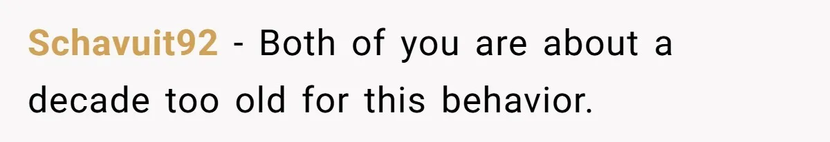 Schavuit92 − Both of you are about a decade too old for this behavior.