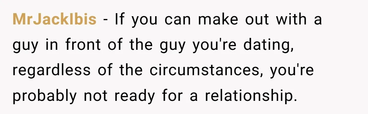 MrJackIbis − If you can make out with a guy in front of the guy you're dating, regardless of the circumstances, you're probably not ready for a relationship.