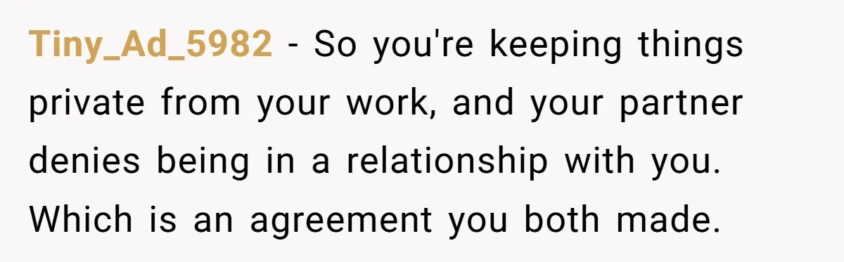 Tiny_Ad_5982 − So you're keeping things private from your work, and your partner denies being in a relationship with you. Which is an agreement you both made.