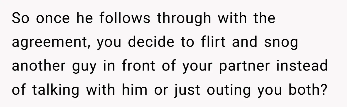 So once he follows through with the agreement, you decide to flirt and snog another guy in front of your partner instead of talking with him or just outing you...