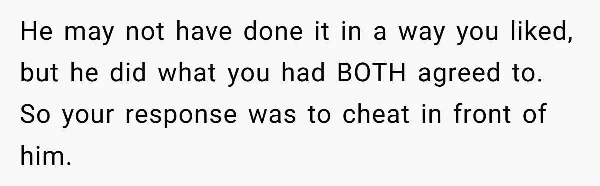 He may not have done it in a way you liked, but he did what you had BOTH agreed to. So your response was to cheat in front of him.