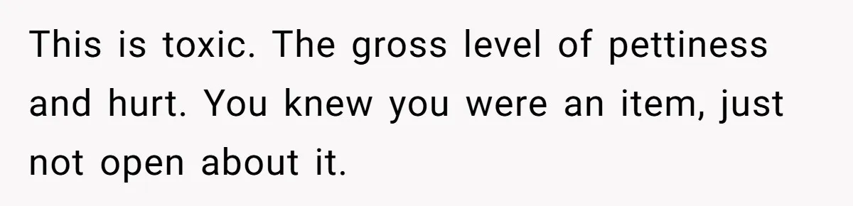 This is toxic. The gross level of pettiness and hurt. You knew you were an item, just not open about it.