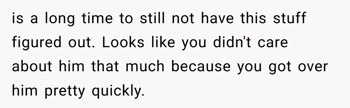 is a long time to still not have this stuff figured out. Looks like you didn't care about him that much because you got over him pretty quickly.