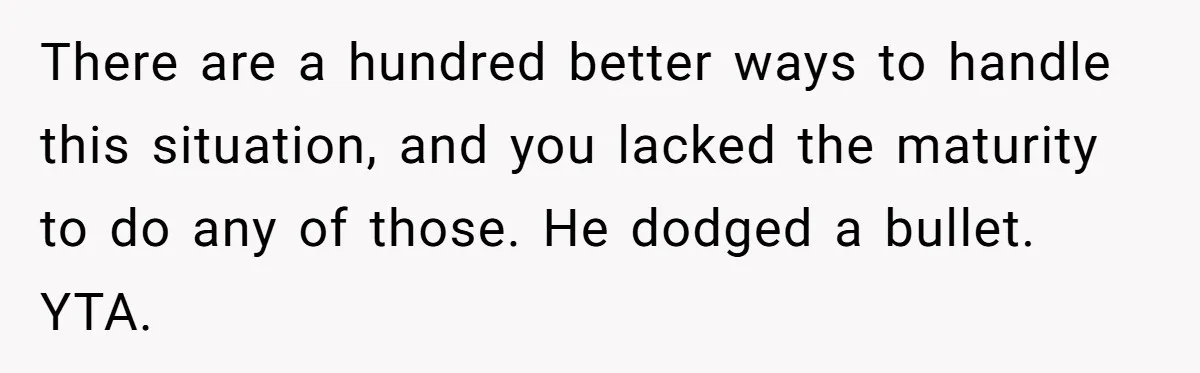 There are a hundred better ways to handle this situation, and you lacked the maturity to do any of those. He dodged a bullet. YTA.