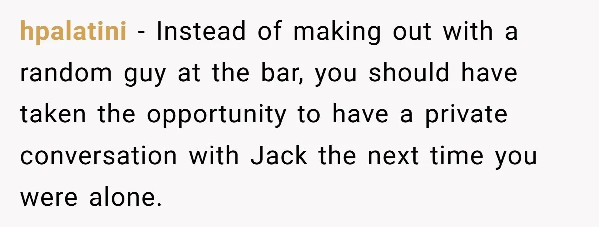 hpalatini − Instead of making out with a random guy at the bar, you should have taken the opportunity to have a private conversation with Jack the next time you...