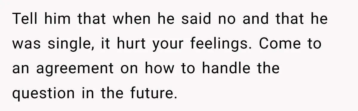 Tell him that when he said no and that he was single, it hurt your feelings. Come to an agreement on how to handle the question in the future.