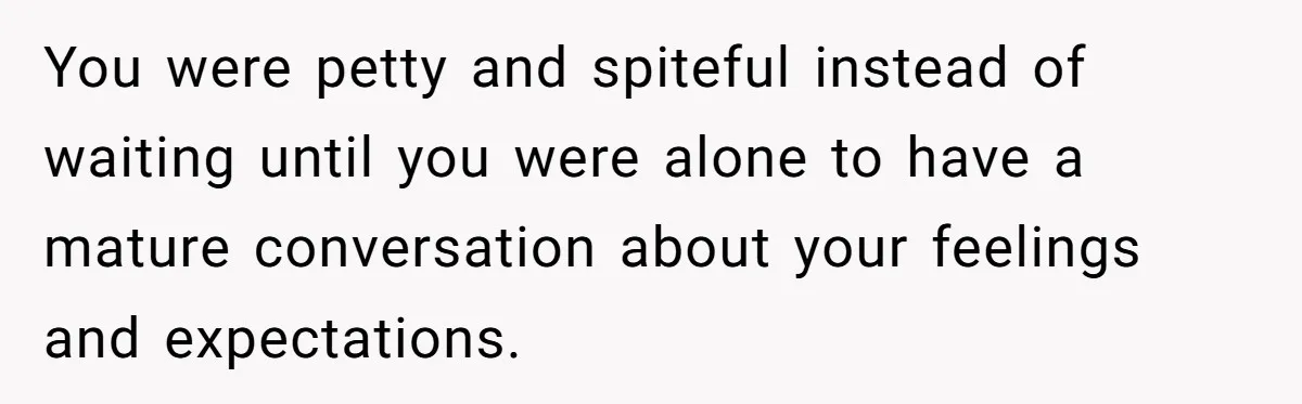 You were petty and spiteful instead of waiting until you were alone to have a mature conversation about your feelings and expectations.