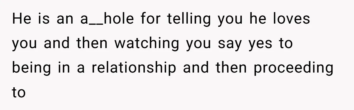 He is an a__hole for telling you he loves you and then watching you say yes to being in a relationship and then proceeding to