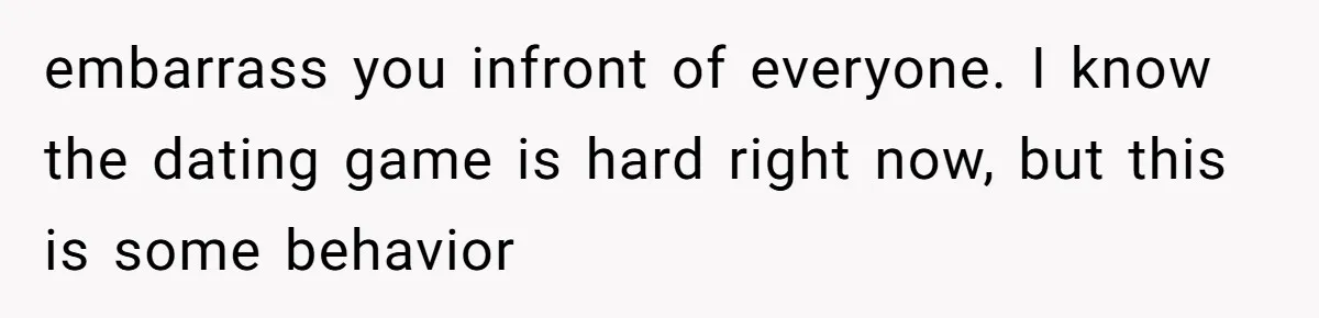 embarrass you infront of everyone. I know the dating game is hard right now, but this is some behavior