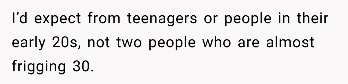 I’d expect from teenagers or people in their early 20s, not two people who are almost frigging 30.
