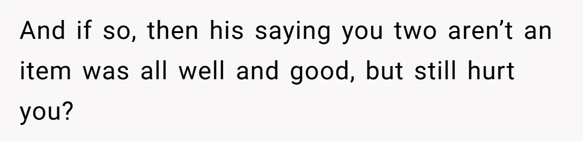 And if so, then his saying you two aren’t an item was all well and good, but still hurt you?
