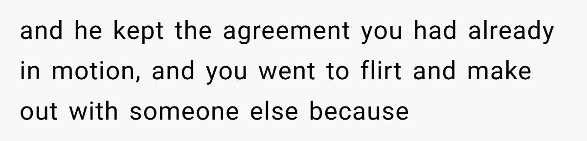 and he kept the agreement you had already in motion, and you went to flirt and make out with someone else because
